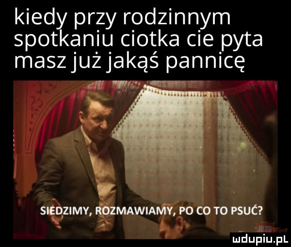 kiedy przy rodzinnym spotkaniu ciotka cie pyta maszjużjakąś pannicę.    mm zmawiamv po co t  psuc. m dupiupl