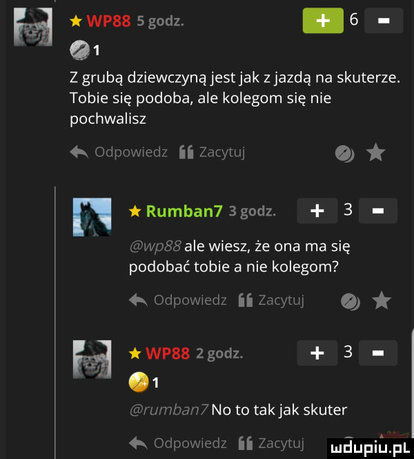 wpis   godz. abakankami   g  z grubą dziewczynąjestjak zjazdą na skuterze. tobie się podoba ale kolegom się nie pochwalisz a odpowwm ii    me   n rumian  bgodz.   wpssale wiesz że ona ma się podobać tobie a nie kolegom  x oripowwcdz ii zoo m q h wp   godz.   i  k odpovwrdz ii zbm tw maupiiajpl