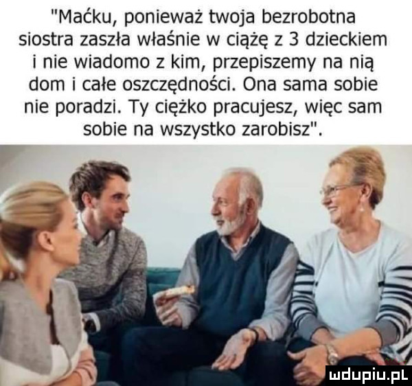 maćku ponieważ twoja bezrobotna siostra zaszła właśnie w ciążę z   dzieckiem i nie wiadomo z kim przepiszemy na nią dom i całe oszczędności. ona sama sobie nie poradzi. ty ciężko pracujesz więc sam sobie na wszystko zarobisz