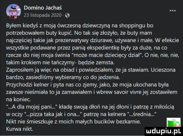 domino jachaś.    hstopada      a bylem kiedyś z moja ówczesna dziewczyną na shoppingu bo potrzebowałem buty kupić. no tak się złożyło że buty mam najczęściej takiejak prezerwatywy dziurawe używane i małe. w efekcie wszystkie podawane przez panią ekspedientke były za duże na co rzecze do niej moja świnia moze macie dzieciecy dziki. o nie nie nie takim krokiem nie tańczymy będzie zemsta. zaprosiłem ją wiec na obiad i powiedziałem że ja stawiam. ucieszona bardzo zasiedliśmy wybieramy co do jedzenia. przychodzi kelner i pyta nas co zjemy jako ze moja ukochana byka zawsze nieśmiała o ja zamawiałem i wbrew savoir vivie jej zostawilem na koniec a dla mojej pani kładę swoją dłoń nalej dłoni i patrzę z miłością w oczy pizza taka jak i ona patrze na kelnera rodnia nikt nie smieszkuje z moich małych bucików bezkarnie. abakankami mhm udupiu pl