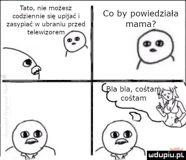 tato nie możesz codziennie się upijać i zasypiać w ubraniu przed telewizorem co by powiedziała mama la bla colta