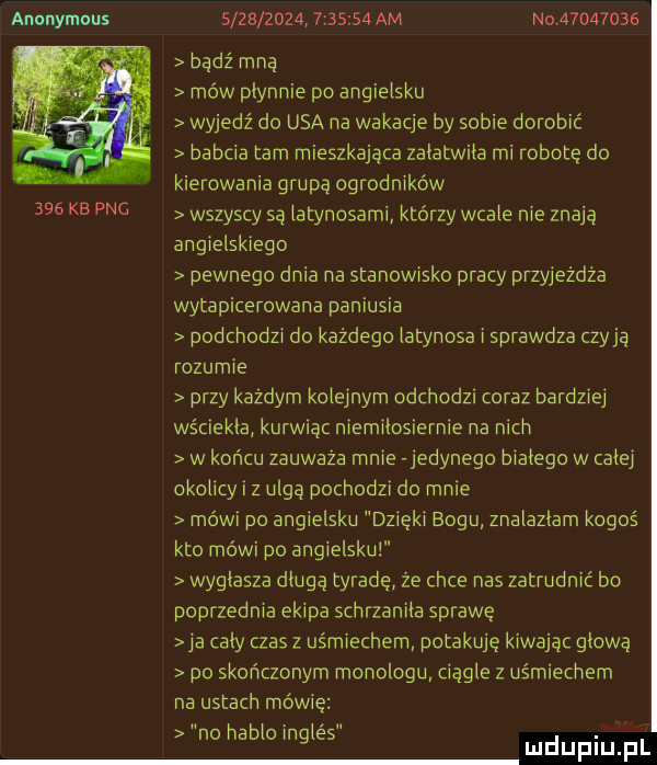 anonymous     kb pac                   am no          bądź mną mów płynnie po angielsku wyjedź do usa na wakacje by sobie dorobić babcia tam mieszkająca załatwiła mi robotę do kierowania grupą ogrodników wszyscy są iatynosami którzy wcale nie znają angielskiego pewnego dnia na stanowisko pracy przyjeżdża wytapicerowana paniusia podchodzi do każdego iatynosa i sprawdza czyją rozumie przy kazdym koieinym odchodzi oraz bardziej wściekła kurwiąc niemiłosiernie na nich w końcu zauwaza mnie jedynego białego w całej okolicy i z ulgą pochodzi do mnie mówi po angielsku dzięki bogu znalazlam kogoś kto mówi po angielsku wygłasza długą tyradę ze chce nas zatrudnić bo poprzednia ekipa schrzaniła sprawę ya cały czas z uśmiechem potakuję kiwając głową po skończonym monologu ciągle z uśmiechem na ustach mówię no nabioingles udupiu pl