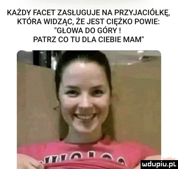 każdy facet zasługuje na przyjaciółkę która widząc że jest ciężko powie głowa do góry patrz co tu dla ciebie mam mam lj ą ff ł luduiuiupl