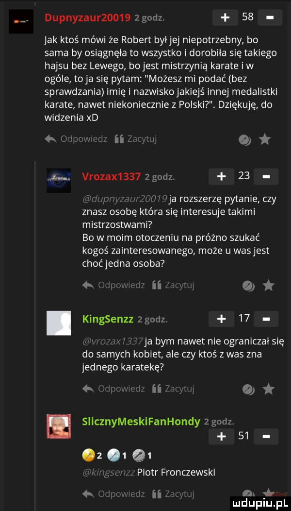 dupnyzaur      zgodz.    lak ktoś mówi że robert byijei niepotrzebny bo sama by osiągnęła to wszystko i dorobiła się takiego hajsu bez lewego bojest mistrzynią karate iw ogóle toja się pytam mozesz mi podać bez sprawdzania imię i nazwiskojakiejś innej medalistki karate nawet niekoniecznie z polski. dziękuję. do widzenia xd mm ii o j. vrozax     godz.    ja rozszerzę pytanie czy znasz osobę która się interesuje takimi mistrzostwami bo w moim otoczeniu na próżno szukać kogoś zainteresowanego może u wasjest choćjedna osoba w in  . kingsenzzzgodz.   . w ja bym nawet nie ograniczał się do samych kobiet ale czy ktoś z was zna jednego karatekę iii i siicznymeskifanhondyzgodz           piotr fronczewski v    a. mduplu pl