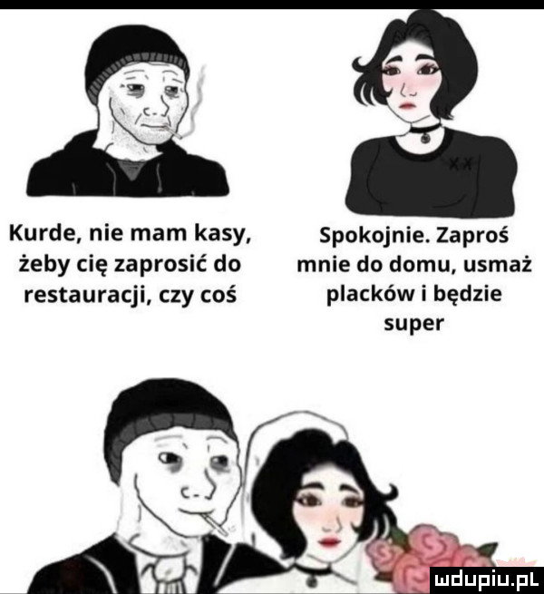 kurde nie mam kasy spokojnie. zaproś żeby cię zaprosić do mnie do domu. usmaź restauracji czy coś placków i będzie super  .  . f