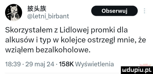 w w letanlrbant skorzystalem z lidlowej promki dla ankusów i typ w kolejce ostrzegł mnie że wziąłem bezalkoholowe.          maj       k wyświetlenia ludu iu. l