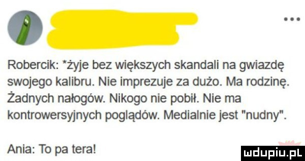 robercik żyje bez większych skandali na gwiazdę swojego kalibru. nie imprezuje za dużo. ma rodzinę. żadnych nałogów. nikogo nie poboi. nie ma kontrowersyjnych poglądów. medialnie jest nudny. ania to pa tera