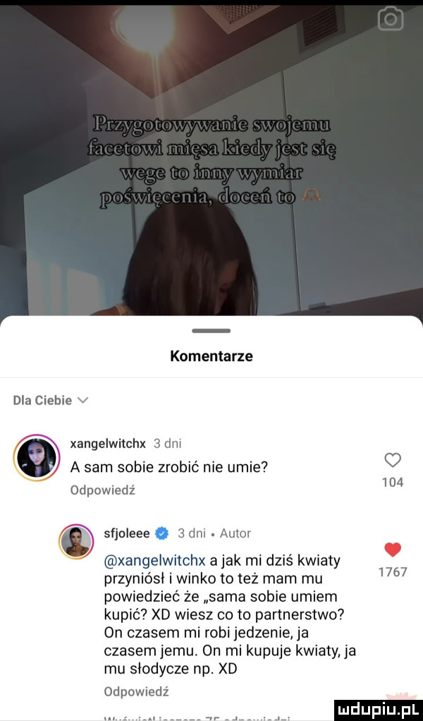 komentarze dla ciebie v xangelwitchx   dni a sam sobie zrobić nie umie   odpowiedź     w sfjoleee   dm. autor xangelwiichx a jak mi dziś kwiaty      przyniósł i winko to też mam mu powiedzieć że sama sobie umiem kupić xd wiesz cito partnerstwo on czasem mi robi jedzenie ja czasem jemu. on mi kupuje kwiaty ja mu słodycze np. xd odpowiedź