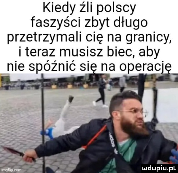 kiedy źli polscy faszyści zbyt długo przetrzymali cię na granicy i teraz musisz biec aby nie spóźnić si na operac h