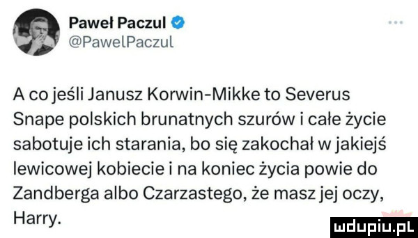 pawel paczul o pawelpaczul a co jeśli janusz korwin mikre to severus snake polskich brunatnych szurów i całe życie sabotuje ich starania bo się zakochał wjakiejś lewicowej kobieciei na koniec życia powie do zandberga albo czarzastego że masz jej oczy a y