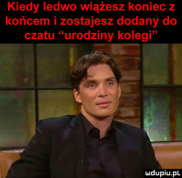 kiedy iedwo wiążesz koniec z końcem i zostajesz dodany do czatu urodziny kolegi daru źli m     i ludu piupl