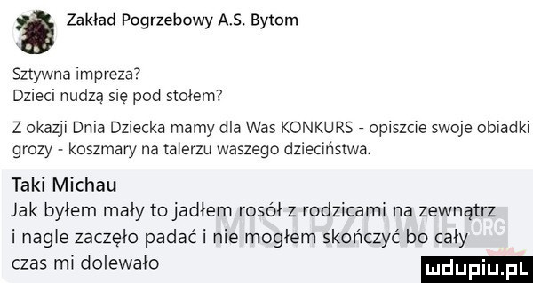 zakład pogrzebowy a . bytom sztywna impreza dzieci nudzą się pod smiem z okazji dela dalecka mamy dla was konkurs opiszcie swoje ob afk grozy koszmary na talerzu waszego dzieciństwa taki michau ak byłem mały tojadiem rosół z rodzicami na zewnątrz i nagie zaczęło padać i nie mogłem skończyć bo caby czas mi dolewało mdupiu