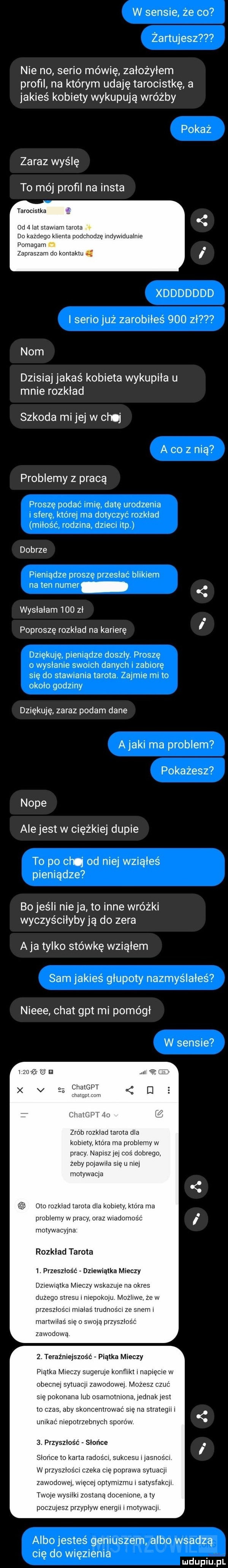 w sensie że co zartu e      nie no serio mówię założyłem profil na którym udaję tarocistkę a jakieś kobiety wykupują wróżby pokaż zaraz wyślę to mój profil na insta tarocistka oo   lat stawiam tarota do kazdego klienta podchodzę indywidualnie pomagam zapraszam do kontaktu xddddddd i serio już zarobiłes     zł    nom dzisiaj jakaś kobieta wykupiła u mnie rozkład szkoda mi jej w cl j a co z nią problemy z pracą proszę podac imie datę urodzenia sferę które ma dotyczyc rozklad milosc rodzma dzieci ibp dobrze pieniadze prosze przeslac bukiem na ten numer wysłałam     zł poproszę rozkład na karierę i dziekuje pieniadze doszły proszę o wysłanie swoich danych i zabiorę się do stawiania tarota zapnie mi to około godziny dziękuję zaraz podam dane a jaki ma problem  pokażesz noce alejest w ciężkiej dupie to po chq od nie w iąles pieniądze bo jeśli nie ja to inne wróżki wyczyściłyby ją do zera a ja tylko stówkę wziąłem sam jakieś głupoty nazmyślałeś  nieee chat gat mi pomógł w sensie i zu jś o n zrob rozkład tarota dla kobiety która ma problemy w pracy napisz je coś dobrego zeby pojawia się u niej motywacja oto rozkład tarota dla kobiety która ma problemy w pracy oraz wiadomość motywacyjne rozkład tarota  . przeszłość dziewiątka mieczy dziewiątka mieczy wskazuje na okres duzego stresu i niepokoju. mozliwe ze w przeszlosci miałaś trudności ze snem i martwiłaś sie o swoją przyszłość zawodowa  . teraźniejszość piątka mieczy piętka mieczy sugeruje konflikt i napięcie w obecnej sytuacji zawodowej mozesz czuć się pokonana lub osamotniona jednak jest to czas aby skoncentrować się na strategii i unikać niepotrzebnych sporów  . przyszłość słońce slonce to karta radoścr sukcesu i iasnos m w przyszłości czeka cię poprawa sytuacji zawodowej wnęce optymizmu i satystakqi twoje wysiłki zostana docenione a ty poczujesz przypływ energii i motywacji albo jesteś geniuszem albo wsadzą cię do więzienia mduplu pl