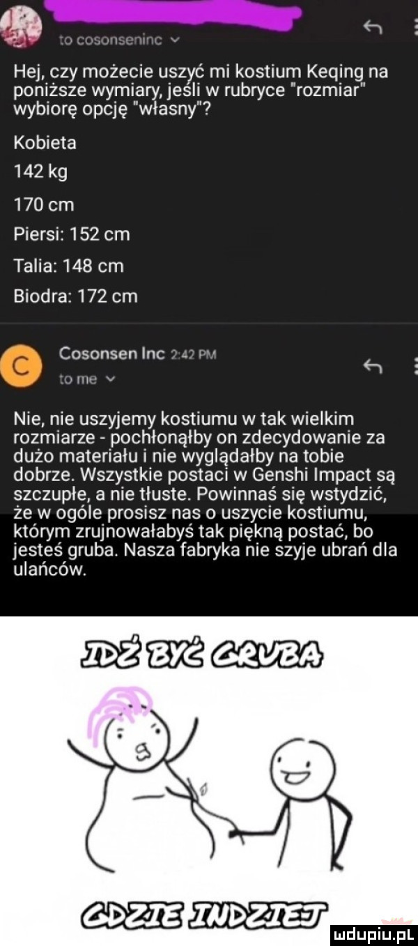 ﬂ. hej. czy mozecie uszyć mi kostium keqing na poniższe wymiary jesli w rubryce rozmiar wybiorę opcję własny kobieta     kg     cm piersi     cm talia     cm biodra     cm cosonsen inc r   w v nie nie uszyjemy kostiumu w tak wielkim rozmiarze pochłonąłby on zdecydowanie za duzo materiału i nie wyglądałby na tobie dobrze. wszystkie postaci w genshi impakt są szczupłe a nie tłuste. powinnaś się wstydzić ze w ogóle prosisz nas o uszycie kostiumu którym zrujnowałabys tak piękną postać bo jesteś gruba. nasza fabryka nie szyje ubrań dla ulańców