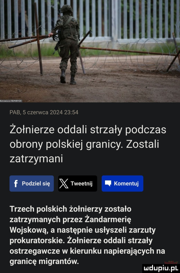 pfe   czerwca           żołnierze oddali strzały podczas obrony polskiej granicy. zostali zatrzymani trzech polskich żołnierzy zostalo zatrzymanych przez żandarmerię wojskową a następnie usłyszeli zarzuty prokuratorskie. żołnierze oddali strzały ostrzegawcze w kierunku napierających na granicę migrantów. mduplu pl