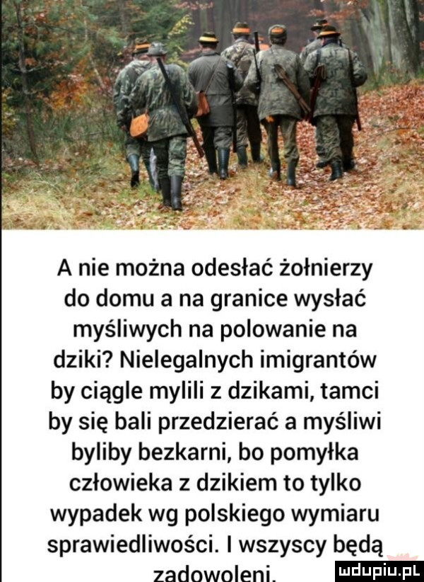 a nie można odesłać żołnierzy do domu a na granice wysłać myśliwych na polowanie na dziki nielegalnych imigrantów by ciągle mylili z dzikami tamci by się bali przedzierać a myśliwi byliby bezkarni bo pomyłka człowieka z dzikiem to tylko wypadek wg polskiego wymiaru sprawiedliwości. l wszyscy będą zadowoleni