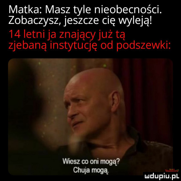 matka masz tyle nieobecności. zobaczysz jeszcze cię wyleją    letni ja znają już tą zjebaną instytuccjź od podszewki mmopon mą mdupim