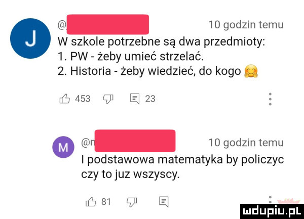 godzin temu w szkole potrzebne są dwa przedmioty  . pw żeby umieć strzelać.  . historia żeby wiedzieć do kogo.     am i podstawowa matematyka by policzyc czy to juz wszyscy.   e