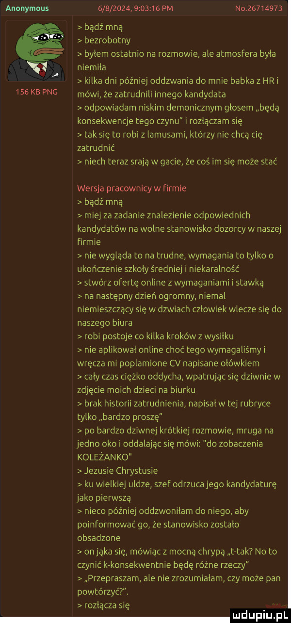 anonymous                  pm niv         badz mną bezrobotny bylem ostatnio na rozmowie ale atmosfera byla niemila kilka dni później oddzwania do mnie babka z hoi    ke pbg mówcze zatrudnili innego kandydata odpowiadam niskim demonicznym glosem będą konsekwencje tego czynu i rozlaczam sie tak sie to robiz lamusami którzy nie chca cię zatrudnić niech teraz stai ą w gacie ze cos im sie moze stać wersja pracownicy w firmie bądź mną miej za zadanie znalezienie odpowiednich kandydatów na wolne stanow sko dozorcy w naszej firmie nie wysiada to na trudne wymagania to tylko o ukończenie szkoly średniej i niekaralność stwórz oferte online z wymaganiami i stawka na następny dzień ogromny niemal niemieszczący się w dzwiach czlowiek wlecze się do naszego biura robi postoje co kilka kroków z wysilku nie aplikowal online choć tego wymagaliśmy i wręcza mi poplamione cv napisane ołówkiem caly czas ciezko oddycha wpatrując się dziwnie w zdjęcie moich dzieci na biurku brak historii zatrudnienia napisal w tai rubryce tylko bardzo prosze po bardzo dziwne krótkiej rozmowie mruga na jedno oko i oddalając się mówi do zobaczenia koleżanko jezusie chrystusie ku wielkiej uldze szef odrzuca jego kandydaturę jako pierwsza nieco póżrilej oddzwonilam do niego aby poinformować go ze stanowisko zostalo obsadzone osiąka się mówiąc z mocną chrypą tak no to czynić k konsekwentnie będę różne rzeczy przepraszam ale nie zrozumialam czy może pan powtórzyć. rozłącza się u lipiu pl