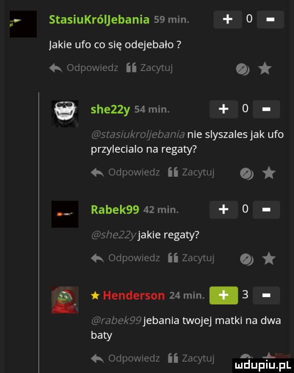 stasiukróljebania   min.   jakle ufo co się odejebało a odpowmdz ii zacytuj   sie  y  min o rajstasrukro jeban a nie slyszales jak ufo przylecialu na regaty odpowledi ii zacytuj rabek      min.   shezzyjakie regaty   odewled ii zacytuj ę henderson    min   rabekgfijebanla twojej matul na dwa baty   odpovwed  ii zacytuj