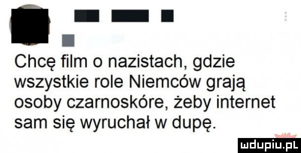 chcę ﬁlm   nazistach gdzie wszystkie role niemców grają osoby czarnoskóre żeby internet sam się wyruchał w dupę. ludu iu. l