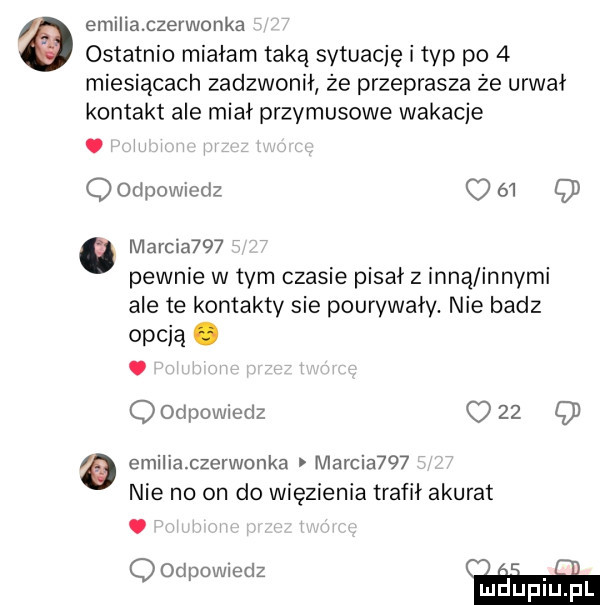 emiliaczerwonka ostatnio miałam taką sytuację i typ po   miesiącach zadzwonił że przeprasza że urwał kontakt ale miał przymusowe wakacje. q odpowmdz    q marcia    pewnie wtem czasie pisał z inną innymi ale te kontakty sie pourywały. nie badz opcją. abakankami q odpowiedz o    q a emiliaczerwonka marcia    nie no on do więzienia trafił akurat oodpowtedz. abakankami luduplu l