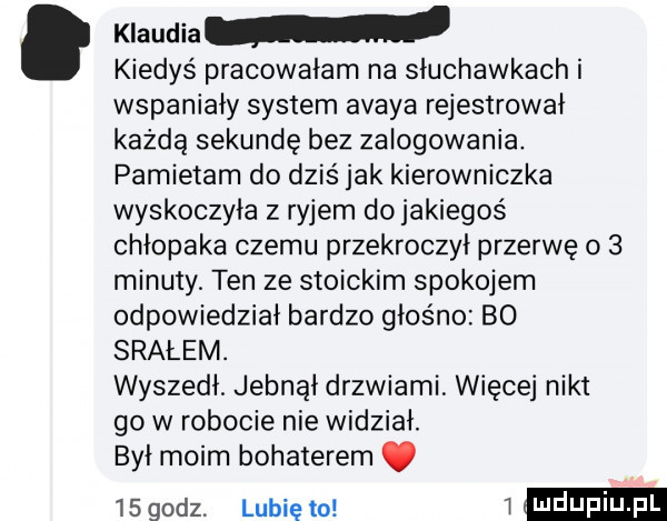 klaudia kiedyś pracowałam na słuchawkach i wspaniały system avaya rejestrował każdą sekundę bez zalogowania. pamietam do dziś jak kierowniczka wyskoczyła z ryjem dojakiegoś chłopaka czemu przekroczył przerwę o   minuty. ten ze stoickim spokojem odpowiedział bardzo głośno bo srałem. wyszedł jebnął drzwiami. więcej nikt go w robocie nie widział. był moim bohaterem.    godz. lubię to w