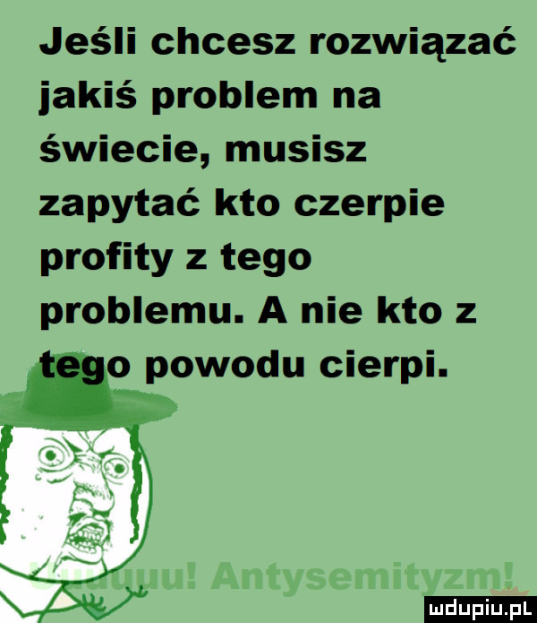 jeśli chcesz rozwiązać jakiś problem na świecie musisz zapytać kto czerpie profity z tego problemu. a nie kto z o powodu cierpi. ludu iu. l