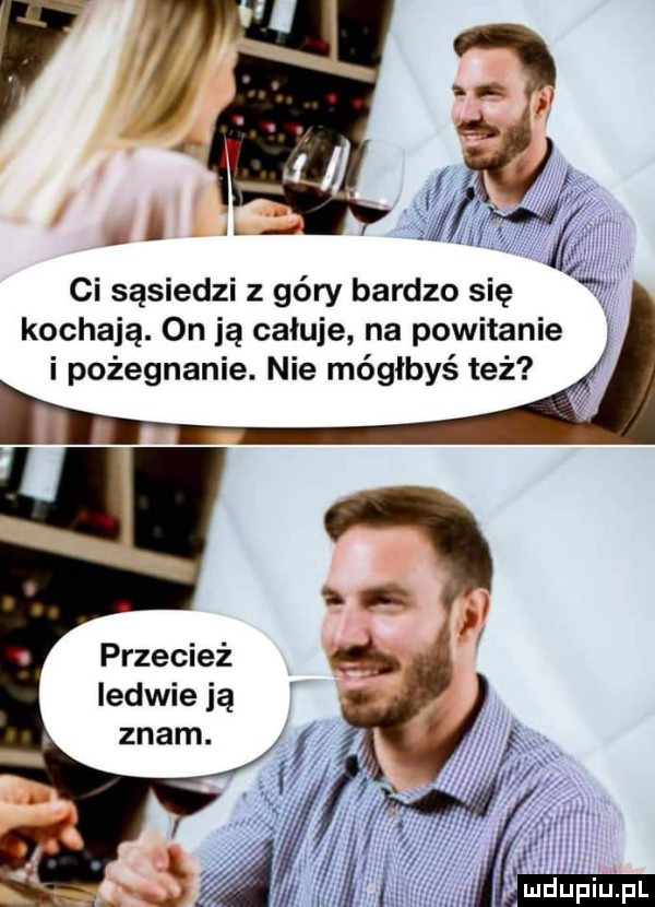 ci sąsiedzi z góry bardzo się kochają. on ją caluje na powitanie i pożegnanie. nie mógłbyś też przecież ledwie ją znam