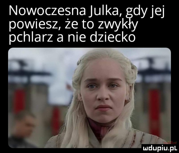 nowoczesna julka dyjej powiesz że to znyk pchlarz a nie dziecko mduplu pl
