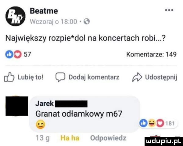 beatce największy rozpie do na koncertach robi. oo    komentarze     lunięto dodaj komentarz udostępnij. jarek granat odłamkowy m  . oso ham odpowiedz