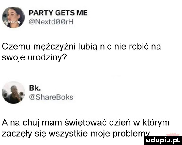 party gees me nextdbqrh czemu mężczyźni lubią nic nie robić na swoje urodziny bk. shareboks a na chuj mam świętować dzień w którym zaczęły się wszystkie moje problenhm