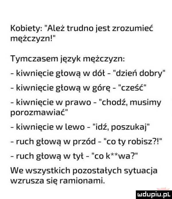 kobiety ależ trudno jest zrozumieć mężczyzn tymczasem język mężczyzn kiwnięcie głową w dół dzień dobry kiwnięcie głową w górę cześć kiwnięcie w prawo chodź. musimy porozmawiać kiwnięcie w lewo idź. poszukaj ruch głową w przód co ty robisz ruch głową w tył co k wa we wszystkich pozostałych sytuacja wzrusza się ramionami. ludu iu. l