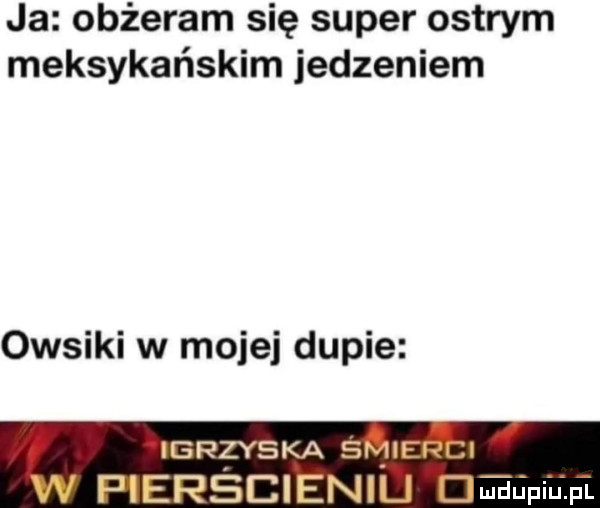 ja obżeram się super ostrym meksykańskim jedzeniem owsiki w mojej dupie igrzyska ś h pierseieni maupium