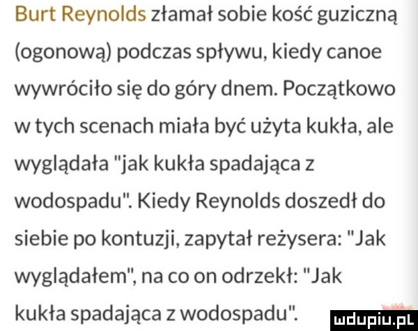 burt reynolds złamał sobie kość guziczną ogonową podczas spływu kiedy canoe wywróciło się do góry dnem. początkowo w tych scenach miała być użyta kukła ale wyglądała jak kukła spadająca z wodospadu. kiedy reynolds doszedł do siebie po kontuzji zapytał reżysera jak wyglądałem na co on odrzekł jak kukła spadająca z wodospadu. mm