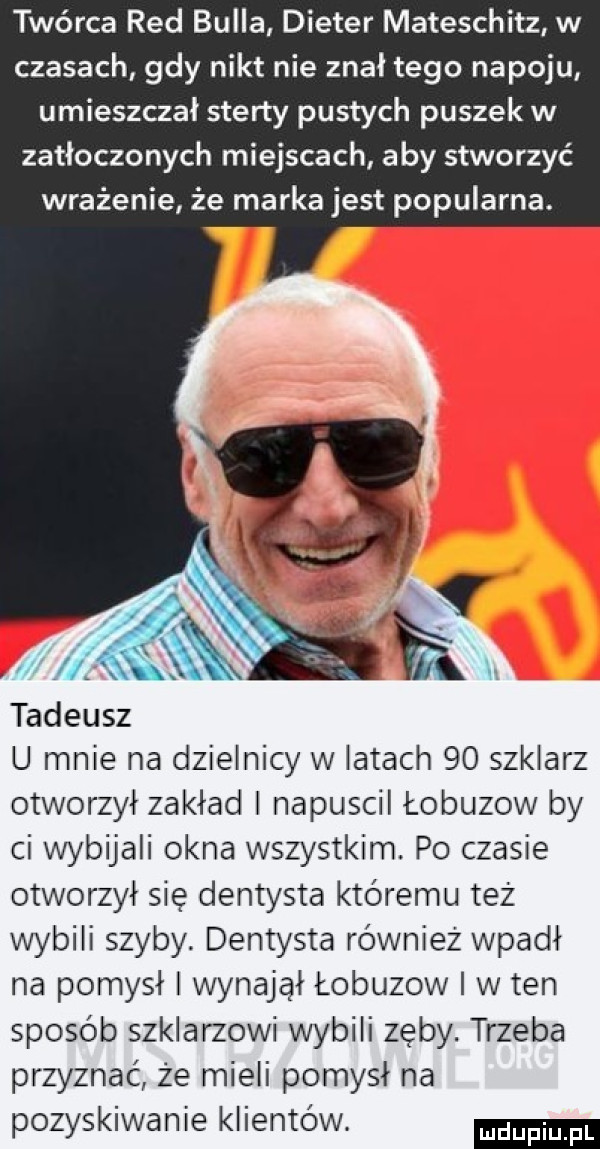 twórca red bulla dieter mateschitz w czasach gdy nikt nie znał tego napoju umieszczał sterty pustych puszek w zatłoczonych miejscach aby stworzyć wrażenie że marka jest popularna. ll tadeusz u mnie na dzielnicy w latach    szklarz otworzył zakład napuscil łobuzów by ci wybijali okna wszystkim. po czasie otworzył się dentysta któremu też wybili szyby dentysta również wpadł na pomysł i wynajął łobuzów i w ten sposób szklarzowi wybili zęby. trzeba przyznać że mieli pomysł na pozyskiwanie klientów