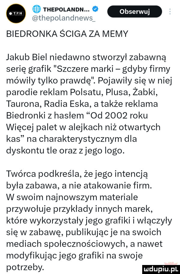 o thepolandn. o thepotandnews biedronka ściga za memy jakub biel niedawno stworzył zabawną serię grafik szczere marki gdyby firmy mówiły tylko prawdę pojawiły się w niej parodie reklam polsatu plusa żabki tauryna radia eska a także reklama biedronki z hasłem  d      roku więcej palet w alejkach niż otwartych kas na charakterystycznym dla dyskontu tle oraz złego logo. twórca podkreśla żejego intencją byla zabawa a nie atakowanie firm. w swoim najnowszym materiale przywołuje przykłady innych marek które wykorzystały jego grafiki i włączyły się w zabawę publikującje na swoich mediach społecznościowych a nawet modyfikujacjego grafiki na swoje potrzeby