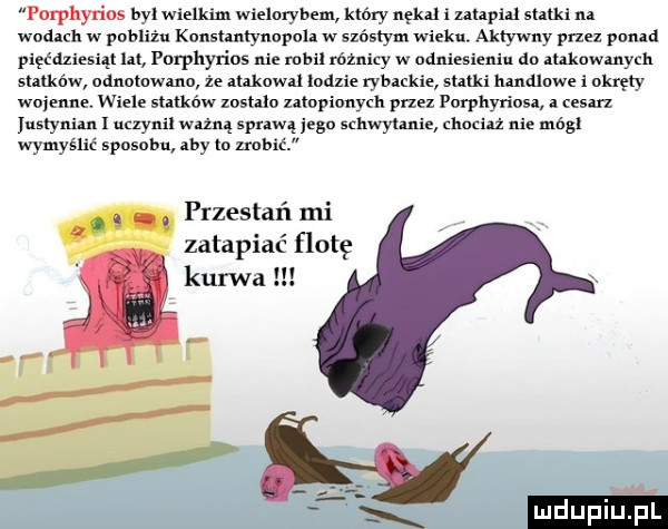 porphyn os był wielkim wielorybem który nękał izalapial stand na wodach w pobliżu konshntyuopoh w szóstym wieku aktywny przez pkin   pięćdziesiąt lat i nrpllyrios nie mail różnicy w odniesieniu do auknwmyeh statków odnotnwmo ze makowa lodzie rybackie sutki hmdluwe i okręty woimne. wiele statków zosmo zatopionych przez porphyriosa   mm uszyni. uczyni ważną spi wą jego schwytanie chociaż nie módl wymyślić sposobu aby to nabić  . przestań mi zatapiać flotę kurwa