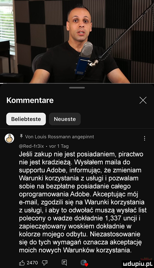 kommentare bełiebteste neueste van louis rossmann angepinnt red fr  var i tag jeśli zakup nie jest posiadaniem piractwo nie jest kradzieżą. wysłałem maila do supportu adobe informując że zmieniam warunki korzystania z usługi i pozwalam sobie na bezpłatne posiadanie całego oprogramowania adobe akceptując moj e mail zgodzili się na warunki korzystania z usługi i aby to odwołać muszą wysłać list polecony o wadze dokladnie       uncji i zapieczętowany woskiem dokładnie w kolorze mojego odbytu. niezastosowanie się do tych wymagań oznacza akceptację moich nowych warunków korzystania. ﬂy         e v