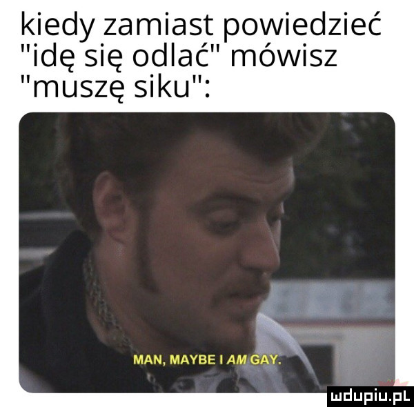 kiedy zamiast powiedzieć idę się odlać mówisz muszę siku fx man. maybe i am gay