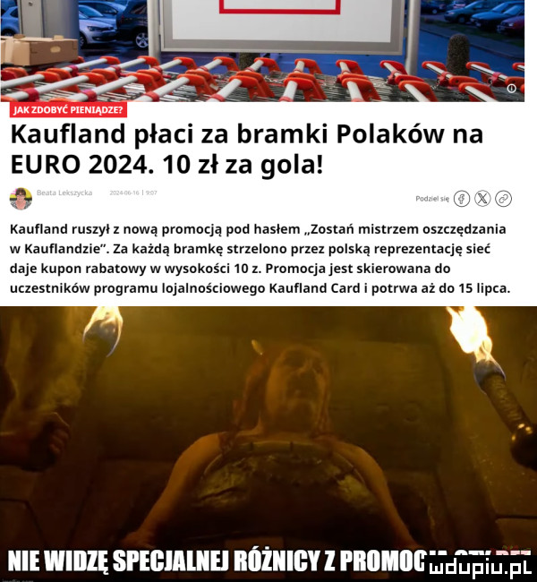 jak mam mu kaufland płaci za bramki polaków na euro         zł za gola kaufland ruszyl nowa promują pod haslem zostali mistrzem nszcxędzania w kauflandzie. za kama aramie strzelono przez polska reprezentację sieć daje kurmn rabatowy w wysokości     . promocja jest skierowana do uszestmków programu iujalnns ciniego kaufland caud i potrwa aż da    lipca. icie widzę speihiliiei różni l pﬂlllllllu mdupiupl