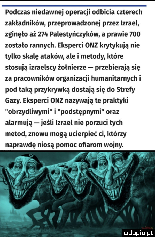 podczas niedawnej operacji odbicia czterech zakładników przeprowadzonej przez izrael zginęło aż    . palestyńczyków a prawie     zostało rannych. eksperci onz krytykują nie tylko skalę ataków ale i metody które stosują izraelscy żołnierze przebierają się za pracowników organizacji humanitarnych i pod taką przykrywką dostają się do strefy gazy. eksperci onz nazywają te praktyki obrzydliwymi i podstępnymi oraz alarmują jeśli izrael nie porzuci tych metod znowu mogą ucierpieć ci którzy naprawdę niosą pomoc ofiarom wojny. n