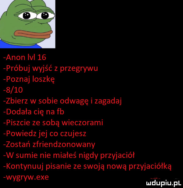 agon lal    próbuj wyjść z przegrywu poznaj loszkę      zbierz w sobie odwagę i zagadaj dodała cię na fb piszcie ze sobą wieczorami powiedz jej co czujesz zostań zfriendzonowany w sumie nie miałeś nigdy przyjaciół kontynuuj pisanie ze swoją nową przyjaciółką wyder exe eupiupl