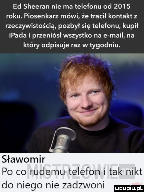 ed sheeran nie ma telefonu od      roku. piosenkarz mówi że tracił kontakt z rzeczywistością pozbył się telefonu kupił ipada i przeniósł wszystko na e mail na który odpisuje raz w tygodniu. abakankami a a   ze sławomir po co rudemu telefon imak nikt do niego nie zadzwoni mam