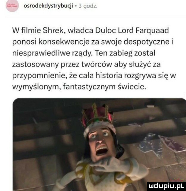 osrodekdystrybucji w filmie shrek władca duląc lord farquaad ponosi konsekwencje za swoje despotyczne i niesprawiedliwe rządy. ten zabieg zostal zastosowany przez twórców aby służyć za przypomnienie że cala historia rozgrywa się w wymyślonym fantastycznym świecie