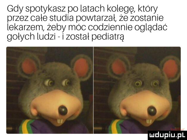 gdy spotykasz po latach kolegę który przez całe studia powtarzał że zostanie lekarzem zeby moc codziennie ogladac gołych ludzi   i został pediatrą