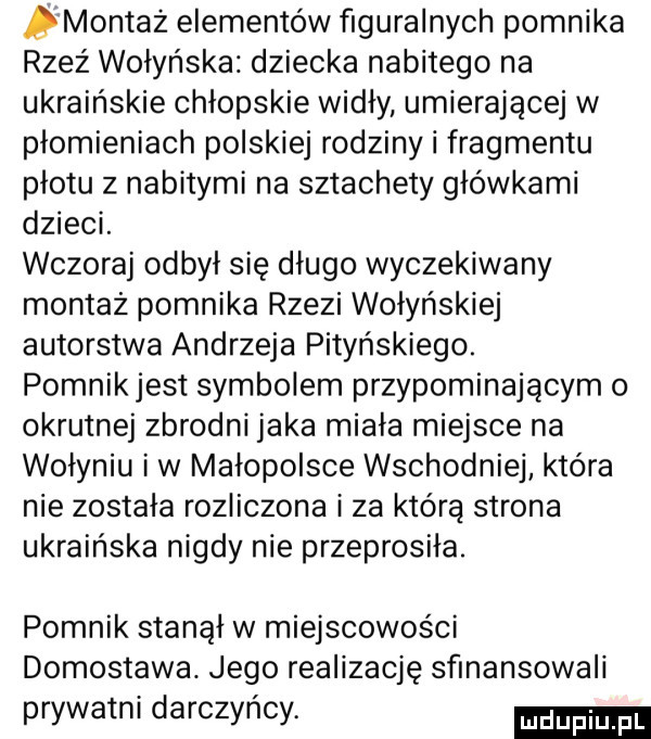 montaż elementów figuralnych pomnika rzeź wołyńska dziecka nabitego na ukraińskie chłopskie widły umierającej w płomieniach polskiej rodziny i fragmentu płotu z nabitymi na sztachety główkami dzieci. wczoraj odbył się długo wyczekiwany montaż pomnika rzezi wołyńskiej autorstwa andrzeja potyńskiego. pomnikjest symbolem przypominającym o okrutnej zbrodni jaka miała miejsce na wołyniu iw małopolsce wschodniej która nie została rozliczona i za którą strona ukraińska nigdy nie przeprosiła. pomnik stanął w miejscowości domostawa. jego realizację sfinansowali prywatni darczyńcy