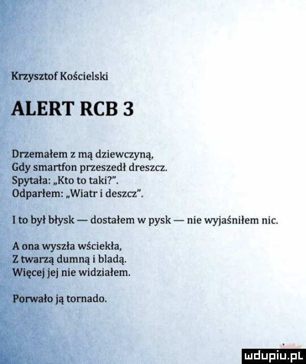 krzysztof kościelski alert rab   dnemałem mą dziewczyną gdy smartfon przeszedł dreszcz spytała kto to taki. odpadem wiatr i dosza.  m był błysk dostałem w pysk nie wyjaśniłem nic. a ona wyszła wściekła. z marną dumną i bladą. więcej jej nie widziałem. porwała ją tornado