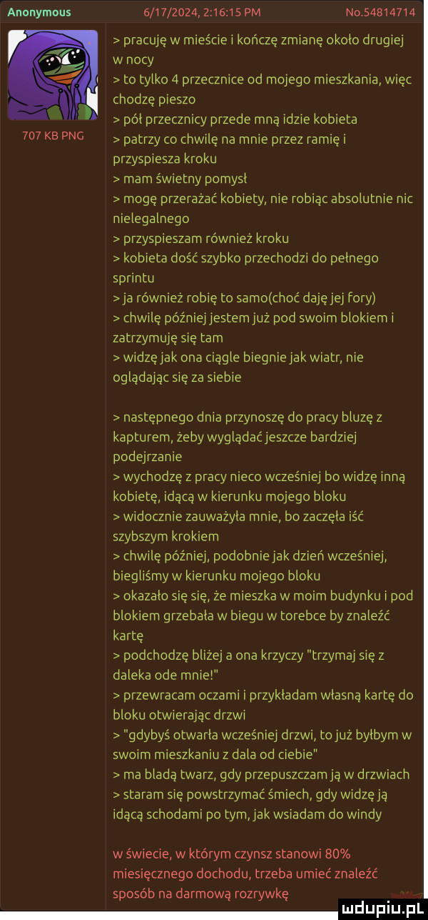 anonymous                   pm no          pracuję w mieście i kończę zmianę około drugiej w nocy to tylko   przecznice od mojego mieszkania więc. chodzę pieszo i pół przecznicy przede mną idzie kobieta     kb pbg patrzy co chwilę na mnie przez ramię i przyspiesza kroku mam świetny pomysł mogę przerazac kobiety nie robiąc absolutnie nic nielegalnego przyspieszam równiez kroku kobieta dość szybko przechodzi do pełnego sprintu ja równiez robię to samo choć daję jej fory chwilę późniejlestem już pod swoim blokiem i zatrzymuje się tam widzęiak ona ciągle blegniejak wiatr nie oglądając się za siebie następnego dnia przynosze do pracy bluzę z kapturem żeby wyglądacieszcze bardziej podejrzanie wychodzę z pracy nieco wcześniej bo widzę inną kobietę idącą w kierunku mojego bloku widocznie zauważyła mnie bo zaczęła icc szybszym krokiem chwilę później podobnie jak dzień wcześniej biegliśmy w kierunku mojego bloku okazało się się że mieszka w moim budynku i pod blokiem grzebała w biegu w torebce by znaleźć kartę podchodzę blizej a ona krzyczy trzymaj się z daleka ode mnie przewracam oczami i przykładam własną kartę do bloku dłwierajac ergi gdybyś otwarła wcześniei drzwi tojuż byłbym w swoim mieszkaniu z dala od ciebie ma bladą twarz gdy przepuszczam ja w drzwiach staram się powstrzymać śmiech gdy widzęja idąca schodami po tomiak wsiadam do windy w świecie w którym czynsz stanowi    miesięcznego dochodu trzeba umieć znaleźć sposób na darmową rozrywkę u łupku pl