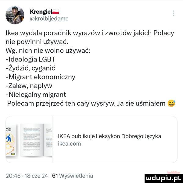 krenglel kmeijedame ikea wydała poradnik wyrazów i zwrotów jakich polacy nie powinni używać. wg. nich nie wolno używać ideo ocia lgbt żydzić cyganić migrant ekonomiczny za ew napływ nielewa ny migrant polecam przejrzeć ten cały wysryw. ja sie uśmiałem i maa publikuje leksykon dobrego języka ikeacom kx t.          cze       wie wnet elia